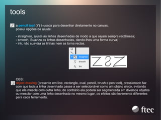 tools
a pencil tool (Y) é usada para desenhar diretamente no canvas.
possui opções de ajuste:
- straighten, ajusta as linhas desenhadas de modo a que sejam sempre rectilíneas;
- smooth, Suaviza as linhas desenhadas, dando-lhes uma forma curva;
- ink, não suaviza as linhas nem as torna rectas.

OBS:
object drawing (presente em line, rectangle, oval, pencil, brush e pen tool), pressionado faz
com que toda a linha desenhada passe a ser selecionável como um objeto único, evitando
que ela mescle com outra linha, do contrário ela poderá ser segmentada em diversos objetos
ou mesclar com uma linha desenhada no mesmo lugar. os efeitos são levemente diferentes
para cada ferramenta.

 