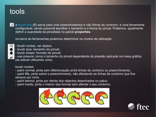 tools
a brush tool (B) serve para criar preenchimentos e não linhas de contorno. é uma ferramenta
configurável, sendo possível escolher o tamanho e a forma do pincel. Podemos, igualmente
definir a suavidade da pincelada no painel properties.
na barra de ferramentas podemos determinar os modos de utilização:

1

- brush modes, ver abaixo.
- brush size: tamanho do pincel;
- brush shape: formato do pincel;
- use presure: torna o tamanho do pincel dependente da pressão aplicada na mesa gráfica
(se estiver utilizando uma).
brush modes:
- paint normal, pinta sem diferenciação entre linhas de contorno ou preenchimento;
- paint fills, pinta sobre o preenchimento, não afectando as linhas de contorno que fica
sempre por cima;
- paint behind, pinta por detrás dos objectos desenhados no palco;
- paint inside, pinta o interior das formas sem afectar o seu contorno.

 