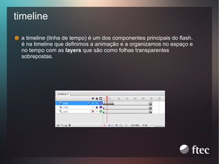 timeline
a timeline (linha de tempo) é um dos componentes principais do flash.
é na timeline que definimos a animação e a organizamos no espaço e
no tempo com as layers que são como folhas transparentes
sobrepostas.

 
