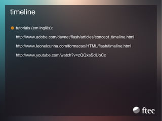 timeline
tutoriais (em inglês):
http://www.adobe.com/devnet/flash/articles/concept_timeline.html
http://www.leonelcunha.com/formacao/HTML/flash/timeline.html
http://www.youtube.com/watch?v=zQQxaSdUoCc

 