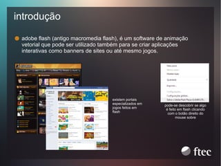 introdução
adobe flash (antigo macromedia flash), é um software de animação
vetorial que pode ser utilizado também para se criar aplicações
interativas como banners de sites ou até mesmo jogos.

existem portais
especializados em
jogos feitos em
flash

pode-se descobrir se algo
é feito em flash clicando
com o botão direito do
mouse sobre

 