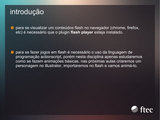 introdução
para se visualizar um conteúdos flash no navegador (chrome, firefox,
etc) é necessário que o plugin flash player esteja instalado.

para se fazer jogos em flash é necessário o uso da linguagem de
programação actionscript, porém nesta disciplina apenas estudaremos
como se fazem animações básicas. nas próximas aulas criaremos um
personagem no illustrator, importaremos no flash e vamos animá-lo.

 