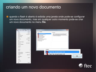 criando um novo documento
quando o flash é aberto é exibida uma janela onde pode-se configurar
um novo documento, mas em qualquer outro momento pode-se criar
um novo documento no menu file.

 
