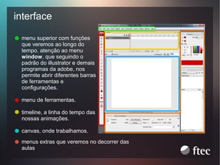 interface
menu superior com funções
que veremos ao longo do
tempo. atenção ao menu
window, que seguindo o
padrão do illustrator e demais
programas da adobe, nos
permite abrir diferentes barras
de ferramentas e
configurações.
menu de ferramentas.
timeline, a linha do tempo das
nossas animações.
canvas, onde trabalhamos.
menus extras que veremos no decorrer das
aulas

 