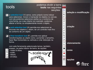 tools

podemos dividir a barra
tools nas seguintes
secções:

seleção e modificação

a selection tool (V) serve, como próprio nome indicar
para selecionar, mover e manipular os objetos no canvas.
com ela podemos selecionar partes ou o contorno de
uma forma, ou o seu interior por exemplo. podemos
alterar a forma, ou simplesmente mover o objeto.
a sub selection tool (A) permite-nos selecionar as
âncoras dos objetos e, assim, ter um controle mais fino
do contorno de um objeto.
a free transform tool (F), permite-nos aplicar
transformações ao objeto como: aumentar o tamanho,
fazer flips horizontais ou verticais e criar distorção na
forma.
com esta ferramenta selecionada temos, também,
acesso, na parte inferior da barra, às opções:
- rotate & skew;
- scale;
- distort;
- envelop.

criação

visionamento
cores

opções

 