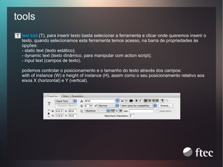 tools
text tool (T), para inserir texto basta selecionar a ferramenta e clicar onde queremos inserir o
texto. quando selecionamos esta ferramenta temos acesso, na barra de propriedades às
opções:
- static text (texto estático);
- dynamic text (texto dinâmico, para manipular com action script);
- input text (campos de texto).
podemos controlar o posicionamento e o tamanho do texto através dos campos:
with of instance (W) e height of instance (H), assim como o seu posicionamento relativo aos
eixos X (horizontal) e Y (vertical).

 