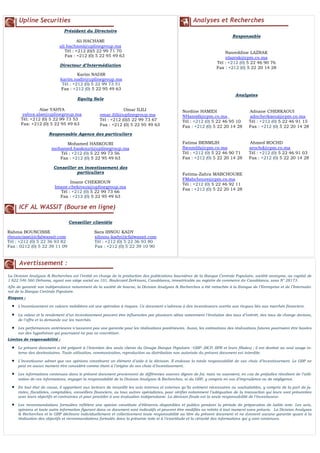 N° 4
Upline Securities
Président du Directoire
Ali HACHAMI
ali.hachami@uplinegroup.ma
Tél : +212 (0)5 22 99 71 70
Fax : +212 (0) 5 22 95 49 63
Directeur d’Intermédiation
Equity Sale
Responsable Agence des particuliers
Mohamed HASKOURI
mohamed.haskouri@uplinegroup.ma
Tél : +212 (0) 5 22 99 73 56
Fax : +212 (0) 5 22 95 49 63
Conseiller en investissement des
particuliers
Imane CHEKROUN
Imane.chekroun@uplinegroup.ma
Tél : +212 (0) 5 22 99 73 66
Fax : +212 (0) 5 22 95 49 63
ICF AL WASSIT (Bourse en ligne)
Conseiller clientèle
Rahma BOUNCISSE Sara IBNOU KADY
rbouncisse@icfalwassit.com sibnou-kady@icfalwassit.com
Tél : +212 (0) 5 22 36 93 82 Tél : +212 (0) 5 22 36 93 80
Fax : 0212 (0) 5 22 39 11 09 Fax : +212 (0) 5 22 39 10 90
Analyses et Recherches
Responsable
Nasreddine LAZRAK
nlazrak@cpm.co.ma
Tél : +212 (0) 5 22 46 90 76
Fax : +212 (0) 5 22 20 14 28
Analystes
Nordine HAMIDI Adnane CHERKAOUI
NHamidi@cpm.co.ma adncherkaoui@cpm.co.ma
Tél : +212 (0) 5 22 46 95 10 Tél : +212 (0) 5 22 46 91 15
Fax : +212 (0) 5 22 20 14 28 Fax : +212 (0) 5 22 20 14 28
Fatima BENMLIH Ahmed ROCHD
fbenmlih@cpm.co.ma arochd@cpm.co.ma
Tél : +212 (0) 5 22 46 90 71 Tél : +212 (0) 5 22 46 91 03
Fax : +212 (0) 5 22 20 14 28 Fax : +212 (0) 5 22 20 14 28
Fatima-Zahra MABCHOURE
FMabchoure@cpm.co.ma
Tél : +212 (0) 5 22 46 92 11
Fax : +212 (0) 5 22 20 14 28
Avertissement :
La Division Analyses & Recherches est l’entité en charge de la production des publications boursières de la Banque Centrale Populaire, société anonyme, au capital de
1 822 546 560 Dirhams, ayant son siège social au 101, Boulevard Zerktouni, Casablanca, immatriculée au registre de commerce de Casablanca, sous N° 28173.
Afin de garantir son indépendance notamment de la société de bourse, la Division Analyses & Recherches a été rattachée à la Banque de l’Entreprise et de l’Internatio-
nal de la Banque Centrale Populaire.
Risques :
 L’investissement en valeurs mobilières est une opération à risques. Ce document s’adresse à des investisseurs avertis aux risques liés aux marchés financiers.
 La valeur et le rendement d’un investissement peuvent être influencées par plusieurs aléas notamment l’évolution des taux d’intérêt, des taux de change devises,
de l’offre et la demande sur les marchés.
 Les performances antérieures n’assurent pas une garantie pour les réalisations postérieures. Aussi, les estimations des réalisations futures pourraient être basées
sur des hypothèses qui pourraient ne pas se concrétiser.
Limites de responsabilité :
 Le présent document a été préparé à l’intention des seuls clients du Groupe Banque Populaire –GBP- (BCP, BPR et leurs filiales) ; il est destiné au seul usage in-
terne des destinataires. Toute utilisation, communication, reproduction ou distribution non autorisée du présent document est interdite.
 L’investisseur admet que ces opinions constituent un élément d’aide à la décision. Il endosse la totale responsabilité de ses choix d’investissement. Le GBP ne
peut en aucun moment être considéré comme étant à l’origine de ses choix d’investissement.
 Les informations contenues dans le présent document proviennent de différentes sources dignes de foi, mais ne sauraient, en cas de préjudice résultant de l’utili-
sation de ces informations, engager la responsabilité de la Division Analyses & Recherches, ni du GBP, y compris en cas d’imprudence ou de négligence.
 En tout état de cause, il appartient aux lecteurs de recueillir les avis internes et externes qu’ils estiment nécessaires ou souhaitables, y compris de la part de ju-
ristes, fiscalistes, comptables, conseillers financiers, ou tous autres spécialistes, pour vérifier notamment l’adéquation de la transaction qui leurs sont présentées
avec leurs objectifs et contraintes et pour procéder à une évaluation indépendante. La décision finale est la seule responsabilité de l’investisseur.
 Les recommandations formulées reflètent une opinion constituée d’éléments disponibles et publics pendant la période de préparation de ladite note. Les avis,
opinions et toute autre information figurant dans ce document sont indicatifs et peuvent être modifiés ou retirés à tout moment sans préavis. La Division Analyses
& Recherches et le GBP déclinent individuellement et collectivement toute responsabilité au titre du présent document et ne donnent aucune garantie quant à la
réalisation des objectifs et recommandations formulés dans la présente note ni à l’exactitude et la véracité des informations qui y sont contenues.
Karim NADIR
karim.nadir@uplinegroup.ma
Tél : +212 (0) 5 22 99 73 51
Fax : +212 (0) 5 22 95 49 63
Alae YAHYA
yahya.alae@uplinegroup.ma
Tél: +212 (0) 5 22 99 73 53
Fax: +212 (0) 5 22 95 49 63
Omar ILILI
omar.ilili@uplinegroup.ma
Tél : +212 (0)5 22 99 73 67
Fax : +212 (0) 5 22 95 49 63
 