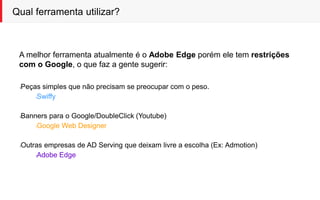 Qual ferramenta utilizar?
A melhor ferramenta atualmente é o Adobe Edge porém ele tem restrições
com o Google, o que faz a gente sugerir:
lPeças simples que não precisam se preocupar com o peso.
lSwiffy
lBanners para o Google/DoubleClick (Youtube)
lGoogle Web Designer
lOutras empresas de AD Serving que deixam livre a escolha (Ex: Admotion)
lAdobe Edge
 
