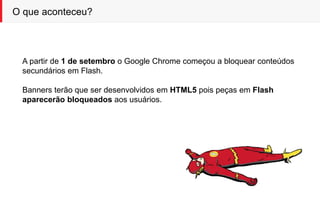 O que aconteceu?
A partir de 1 de setembro o Google Chrome começou a bloquear conteúdos
secundários em Flash.
Banners terão que ser desenvolvidos em HTML5 pois peças em Flash
aparecerão bloqueados aos usuários.
 