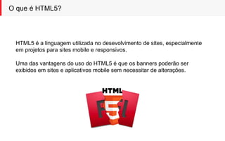 O que é HTML5?
HTML5 é a linguagem utilizada no desevolvimento de sites, especialmente
em projetos para sites mobile e responsivos.
Uma das vantagens do uso do HTML5 é que os banners poderão ser
exibidos em sites e aplicativos mobile sem necessitar de alterações.
 