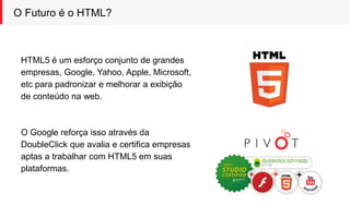 O Futuro é o HTML?
HTML5 é um esforço conjunto de grandes
empresas, Google, Yahoo, Apple, Microsoft,
etc para padronizar e melhorar a exibição
de conteúdo na web.
O Google reforça isso através da
DoubleClick que avalia e certifica empresas
aptas a trabalhar com HTML5 em suas
plataformas.
 