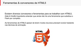 Ferramentas & conversores de HTML5
Existem diversos convesores e ferramentas para se trabalhar com HTML5,
mas é muito importante entender que ainda não há uma ferramenta que substitua o
Flash por completo.
As ferramentas de HTML5 apesar de terem muitos recursos precisam evoluir bastante
nas técnicas de animação.
 