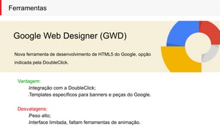 Ferramentas
Google Web Designer (GWD)
Nova ferramenta de desenvolvimento de HTML5 do Google, opção
indicada pela DoubleClick.
Vantagem:
lIntegração com a DoubleClick;
lTemplates específicos para banners e peças do Google.
Desvatagens:
lPeso alto;
lInterface limitada, faltam ferramentas de animação.
 