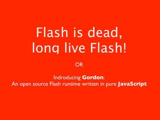 Flash is dead,
        long live Flash!
                         OR

                 Indroducing Gordon:
An open source Flash runtime written in pure JavaScript
 