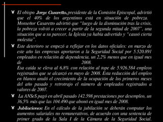 • El obispo Jorge Casaretto, presidente de la Comisión Episcopal, advirtió
  que el 40% de los argentinos está en situación de pobreza.
  Monseñor Casaretto advirtió que “ luego de la disminución tras la crisis,
  la pobreza volvió a crecer a partir de la segunda mitad de 2007” , una
  situación que a su parecer, la Iglesia ya había advertido y “ causó cierta
  molestia” .
• Este deterioro se empezó a reflejar en los datos oficiales: en marzo de
  este año las empresas aportaron a la Seguridad Social por 5.520.891
  empleados en relación de dependencia, un 2,2% menos que en igual mes
  de                                 2008.
  Esa caída se eleva al 6,8% con relación al tope de 5.926.584 empleos
  registrados que se alcanzó en mayo de 2008. Esta reducción del empleo
  en blanco anuló el crecimiento de la ocupación de los primeros meses
  del año pasado y retrotrajo el número de empleados registrados a
  valores de 2007.
• La ANSeS pagó en abril pasado 142.598 prestaciones por desempleo, un
  36,5% más que las 104.490 que abonó en igual mes de 2008.
• Jubilaciones: En el cálculo de la jubilación se deberán computar los
  aumentos salariales no remunerativos, de acuerdo con una sentencia de
  primer grado de la Sala I de la Cámara de la Seguridad Social.
 