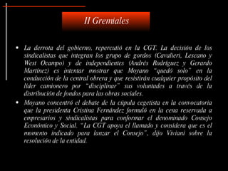 II Gremiales

• La derrota del gobierno, repercutió en la CGT. La decisión de los
  sindicalistas que integran los grupo de gordos (Cavalieri, Lescano y
  West Ocampo) y de independientes (Andrés Rodríguez y Gerardo
  Martínez) es intentar mostrar que Moyano “ quedó solo” en la
  conducción de la central obrera y que resistirán cualquier propósito del
  líder camionero por “ disciplinar” sus voluntades a través de la
  distribución de fondos para las obras sociales.
• Moyano concentró el debate de la cúpula cegetista en la convocatoria
  que la presidenta Cristina Fernández formuló en la cena reservada a
  empresarios y sindicalistas para conformar el denominado Consejo
  Económico y Social. “ La CGT apoya el llamado y considera que es el
  momento indicado para lanzar el Consejo” , dijo Viviani sobre la
  resolución de la entidad.
 