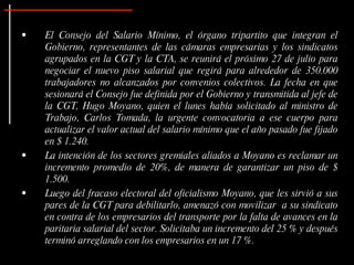 •   El Consejo del Salario Mínimo, el órgano tripartito que integran el
    Gobierno, representantes de las cámaras empresarias y los sindicatos
    agrupados en la CGT y la CTA, se reunirá el próximo 27 de julio para
    negociar el nuevo piso salarial que regirá para alrededor de 350.000
    trabajadores no alcanzados por convenios colectivos. La fecha en que
    sesionará el Consejo fue definida por el Gobierno y transmitida al jefe de
    la CGT, Hugo Moyano, quien el lunes había solicitado al ministro de
    Trabajo, Carlos Tomada, la urgente convocatoria a ese cuerpo para
    actualizar el valor actual del salario mínimo que el año pasado fue fijado
    en $ 1.240.
•   La intención de los sectores gremiales aliados a Moyano es reclamar un
    incremento promedio de 20%, de manera de garantizar un piso de $
    1.500.
•   Luego del fracaso electoral del oficialismo Moyano, que les sirvió a sus
    pares de la CGT para debilitarlo, amenazó con movilizar a su sindicato
    en contra de los empresarios del transporte por la falta de avances en la
    paritaria salarial del sector. Solicitaba un incremento del 25 % y después
    terminó arreglando con los empresarios en un 17 %.
 