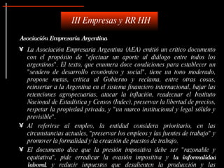 III Empresas y RR HH
Asociación Empresaria Argentina
• La Asociación Empresaria Argentina (AEA) emitió un crítico documento
  con el propósito de "efectuar un aporte al diálogo entre todos los
  argentinos". El texto, que enumera doce condiciones para establecer un
  "sendero de desarrollo económico y social", tiene un tono moderado,
  propone metas, critica al Gobierno y reclama, entre otras cosas,
  reinsertar a la Argentina en el sistema financiero internacional, bajar las
  retenciones agropecuarias, atacar la inflación, readecuar el Instituto
  Nacional de Estadística y Censos (Indec), preservar la libertad de precios,
  respetar la propiedad privada, y "un marco institucional y legal sólido y
  previsible".
• Al referirse al empleo, la entidad considera prioritario, en las
  circunstancias actuales, "preservar los empleos y las fuentes de trabajo" y
  promover la formalidad y la creación de puestos de trabajo.
• El documento dice que la presión impositiva debe ser "razonable y
  equitativa", pide erradicar la evasión impositiva y la informalidad
  laboral, y reducir impuestos que desalienten la producción y las
 