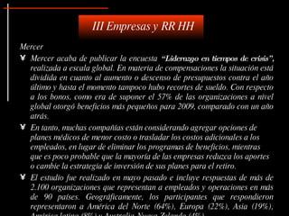 III Empresas y RR HH
Mercer
• Mercer acaba de publicar la encuesta “ Liderazgo en tiempos de crisis” ,
  realizada a escala global. En materia de compensaciones la situación está
  dividida en cuanto al aumento o descenso de presupuestos contra el año
  último y hasta el momento tampoco hubo recortes de sueldo. Con respecto
  a los bonos, como era de suponer el 57% de las organizaciones a nivel
  global otorgó beneficios más pequeños para 2009, comparado con un año
  atrás.
• En tanto, muchas compañías están considerando agregar opciones de
  planes médicos de menor costo o trasladar los costos adicionales a los
  empleados, en lugar de eliminar los programas de beneficios, mientras
  que es poco probable que la mayoría de las empresas reduzca los aportes
  o cambie la estrategia de inversión de sus planes para el retiro.
• El estudio fue realizado en mayo pasado e incluye respuestas de más de
  2.100 organizaciones que representan a empleados y operaciones en más
  de 90 países. Geográficamente, los participantes que respondieron
  representaron a América del Norte (64%), Europa (22%), Asia (19%),
 