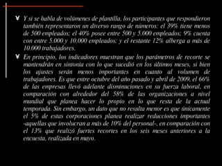 • Y si se habla de volúmenes de plantilla, los participantes que respondieron
  también representaron un diverso rango de números: el 39% tiene menos
  de 500 empleados; el 40% posee entre 500 y 5.000 empleados; 9% cuenta
  con entre 5.000 y 10.000 empleados; y el restante 12% alberga a más de
  10.000 trabajadores.
• En principio, los indicadores muestran que los parámetros de recorte se
  mantendrán en sintonía con lo que sucedió en los últimos meses, si bien
  los ajustes serán menos importantes en cuanto al volumen de
  trabajadores. Es que entre octubre del año pasado y abril de 2009, el 66%
  de las empresas llevó adelante disminuciones en su fuerza laboral, en
  comparación con alrededor del 58% de las organizaciones a nivel
  mundial que planea hacer lo propio en lo que resta de la actual
  temporada. Sin embargo, un dato que no resulta menor es que únicamente
  el 5% de estas corporaciones planea realizar reducciones importantes
  -aquellas que involucran a más de 10% del personal-, en comparación con
  el 13% que realizó fuertes recortes en los seis meses anteriores a la
  encuesta, realizada en mayo.
 