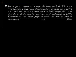 • Por su parte, respecto a los pagos del bono anual, el 57% de las
  organizaciones a nivel global otorgó beneficios de bonos más pequeños
  para 2009 (con base en el rendimiento de 2008) comparado con lo
  otorgado en el año anterior (con base en el rendimiento de 2007).
  Únicamente el 20% otorgó pagos de bonos más altos en 2009 en
  comparación                          con                        2008.
 