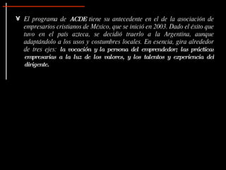 El programa de  ACDE  tiene su antecedente en el de la asociación de empresarios cristianos de México, que se inició en 2003. Dado el éxito que tuvo en el país azteca, se decidió traerlo a la Argentina, aunque adaptándolo a los usos y costumbres locales. En esencia, gira alrededor de tres ejes:  la vocación y la persona del emprendedor; las prácticas empresarias a la luz de los valores, y los talentos y experiencia del dirigente. 