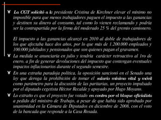 La CGT solicitó a l a presidente Cristina de Kirchner elevar el mínimo no imponible para que menos trabajadores paguen el impuesto a las ganancias y destinen su dinero al consumo, tal como lo vienen reclamando y podría ser la contrapartida por la firma del moderado 25 % del gremio camionero.  El impuesto a las ganancias alcanzó en 2010 al doble de trabajadores de los que afectaba hace dos años, por lo que más de 1.200.000 empleados y 100.000 jubilados y pensionados que son quienes pagan el gravamen. La medida se anunciaría en julio y tendría  carácter retroactivo al 1ro de enero, a fin de generar devoluciones del impuesto que contengan eventuales impactos inflacionarios durante el segundo semestre. En una extraña paradoja política, la oposición sancionó en el Senado una ley que deroga la prohibición de tomar el  salario mínimo vital y móvil  como parámetro para la discusión de las paritarias, un proyecto impulsado por el diputado cegetista Héctor Recalde y apoyado por Hugo Moyano.  Lo extraño es que el proyecto fue votado  en contra por el bloque oficialista  a pedido del ministro de Trabajo, a pesar de que había sido aprobado por unanimidad en la Cámara de Diputados en diciembre de 2008, con el voto de la bancada que responde a la Casa Rosada.  