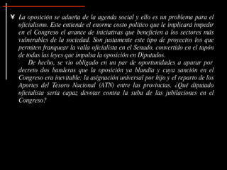 La oposición se adueña de la agenda social y ello es un problema para el oficialismo. Este entiende el  enorme costo político que le implicará impedir en el Congreso el avance de iniciativas que beneficien a los sectores más vulnerables de la sociedad. Son justamente este tipo de proyectos los que permiten franquear la valla oficialista en el Senado, convertido en el tapón de todas las leyes que impulsa la oposición en Diputados.  De hecho, se vio obligado en un par de oportunidades a apurar por decreto dos banderas que la oposición ya blandía y cuya sanción en el Congreso era inevitable: la asignación universal por hijo y el reparto de los Aportes del Tesoro Nacional (ATN) entre las provincias. ¿Qué diputado oficialista sería capaz devotar contra la suba de las jubilaciones en el Congreso?  