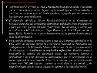 Anteriormente el gremio de  Luz y Fuerza  también había salido a reclamar que se reabriera su paritaria, bajo el argumento de que el 22% acordado en abril de incremento salarial había quedado rezagado por los aumentos logrados por otros sindicatos. El diputado oficialista Héctor Recalde defenderá en el Congreso un proyecto para que las compañías distribuyan utilidades entre trabajadores y para que éstos puedan integrar el directorio. La iniciativa ya cuenta con el aval de la CGT liderada por Hugo Moyano y de la CTA que encabeza Hugo Yasky. También es vista con buenos ojos por el gremio de bancarios y el de la alimentación. Un grupo de dirigentes pertenecientes a más de 20 gremios enrolados en la CGT lanzó de manera oficial la Federación Nacional de Sindicatos con Trabajadores en la Economía Informal (Fenastei). El nuevo gremio tratará de sindicalizar a  6 millones de empleados informales . También buscará integrarlos al sistema de seguridad social. La iniciativa apunta a sindicalizar a un gran número de trabajadores que se desempeñan en el sector informal de la economía. A su vez,  estimaron que en la actualidad existen unas  700.000  bajo los sistemas de venta directa de cosmética, sin pago de ningún tipo de cargas sociales ni aportes a la seguridad social. 