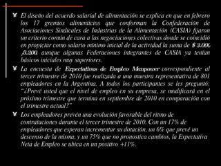 El diseño del acuerdo salarial de alimentación se explica en que en febrero los 17 gremios alimenticios que conforman la Confederación de Asociaciones Sindicales de Industrias de la Alimentación (CASIA) fijaron un criterio común de cara a las negociaciones colectivas donde se coincidió en propiciar como salario mínimo inicial de la actividad la suma de  $ 3.000 /3.200 , aunque algunas Federaciones integrantes de CASIA ya tenían básicos iniciales muy superiores .  La encuesta de  Expectativas de Empleo Manpower  correspondiente al tercer trimestre de 2010 fue realizada a una muestra representativa de 801 empleadores en la Argentina. A todos los participantes se les preguntó: “¿Prevé usted que el nivel de empleo en su empresa, se modificará en el próximo trimestre que termina en septiembre de 2010 en comparación con el trimestre actual?” Los empleadores prevén una evolución favorable del ritmo de contrataciones durante el tercer trimestre de 2010. Con un 17% de empleadores que esperan incrementar su dotación, un 6% que prevé un descenso de la misma, y un 75% que no pronostica cambios, la Expectativa Neta de Empleo se ubica en un positivo +11%. 