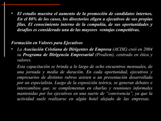 El estudio muestra el aumento de la promoción de candidatos internos. En el 80% de los casos, los directorios eligen a ejecutivos de sus propias filas. El conocimiento interno de la compañía, de sus oportunidades y desafíos es considerado una de las mayores  ventajas competitivas. Formación en Valores para Ejecutivos La  Asociación Cristiana de Dirigentes de Empresa  (ACDE) creó en 2004 su  Programa de Dirigencia Empresarial  (Prodiem), centrado en ética y valores.  Esta capacitación se brinda a lo largo de ocho encuentros mensuales, de una jornada y media de duración. En cada oportunidad, ejecutivos y empresarios de distintos rubros asisten a un presentación desarrollado por un especialista. Luego de la exposición teórica, se generan debates e intercambios que, se complementan en charlas y reuniones informales mantenidas por los ejecutivos en una suerte de “convivencia”, ya que la actividad suele realizarse en algún hotel alejado de las empresas.  