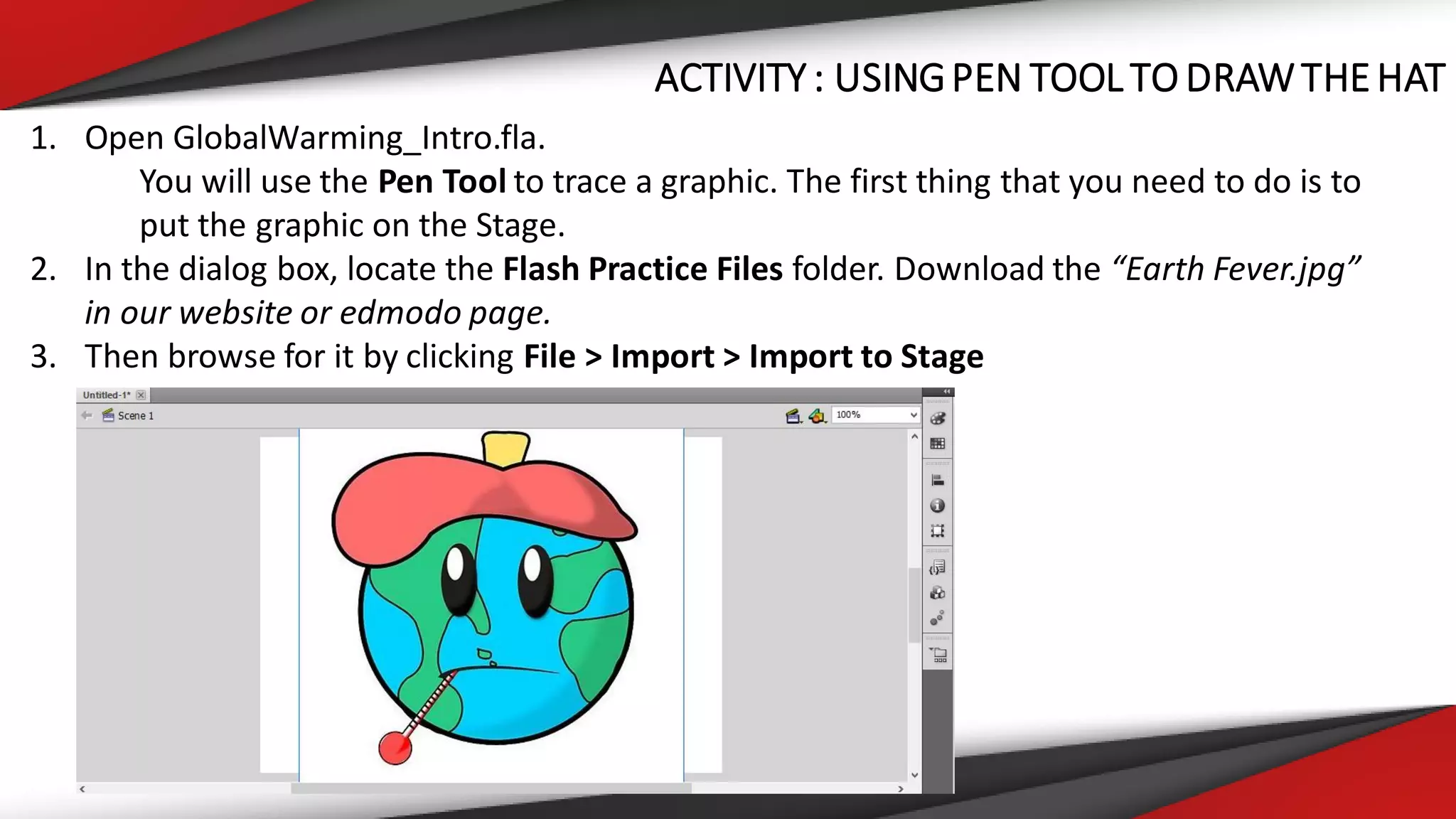 ACTIVITY : USINGPEN TOOL TO DRAWTHEHAT
1. Open GlobalWarming_Intro.fla.
You will use the Pen Tool to trace a graphic. The first thing that you need to do is to
put the graphic on the Stage.
2. In the dialog box, locate the Flash Practice Files folder. Download the “Earth Fever.jpg”
in our website or edmodo page.
3. Then browse for it by clicking File > Import > Import to Stage
 