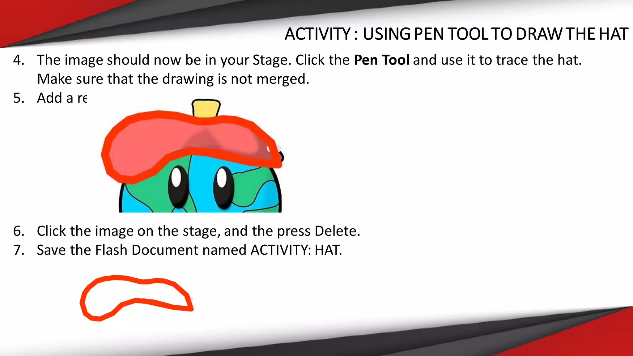 ACTIVITY : USINGPEN TOOL TO DRAWTHEHAT
4. The image should now be in your Stage. Click the Pen Tool and use it to trace the hat.
Make sure that the drawing is not merged.
5. Add a red fill color to the hat.
6. Click the image on the stage, and the press Delete.
7. Save the Flash Document named ACTIVITY: HAT.
 