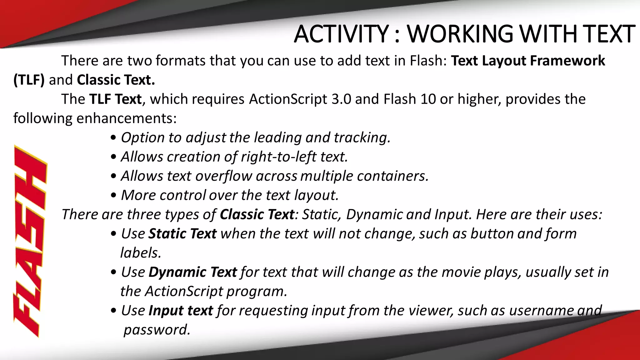 ACTIVITY : WORKING WITH TEXT
There are two formats that you can use to add text in Flash: Text Layout Framework
(TLF) and Classic Text.
The TLF Text, which requires ActionScript 3.0 and Flash 10 or higher, provides the
following enhancements:
• Option to adjust the leading and tracking.
• Allows creation of right-to-left text.
• Allows text overflow across multiple containers.
• More control over the text layout.
There are three types of Classic Text: Static, Dynamic and Input. Here are their uses:
• Use Static Text when the text will not change, such as button and form
labels.
• Use Dynamic Text for text that will change as the movie plays, usually set in
the ActionScript program.
• Use Input text for requesting input from the viewer, such as username and
password.
 