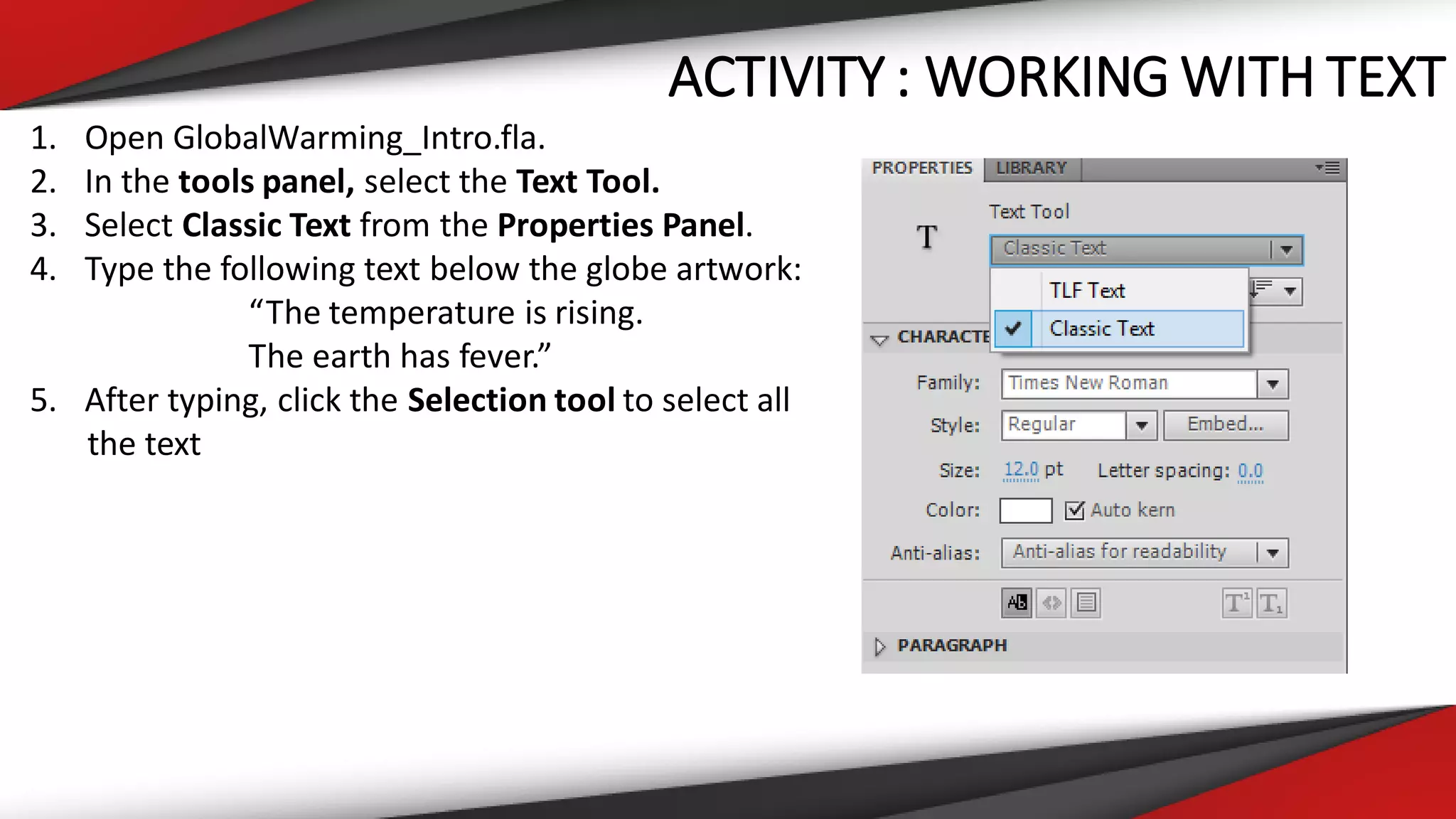 ACTIVITY : WORKING WITH TEXT
1. Open GlobalWarming_Intro.fla.
2. In the tools panel, select the Text Tool.
3. Select Classic Text from the Properties Panel.
4. Type the following text below the globe artwork:
“The temperature is rising.
The earth has fever.”
5. After typing, click the Selection tool to select all
the text
 