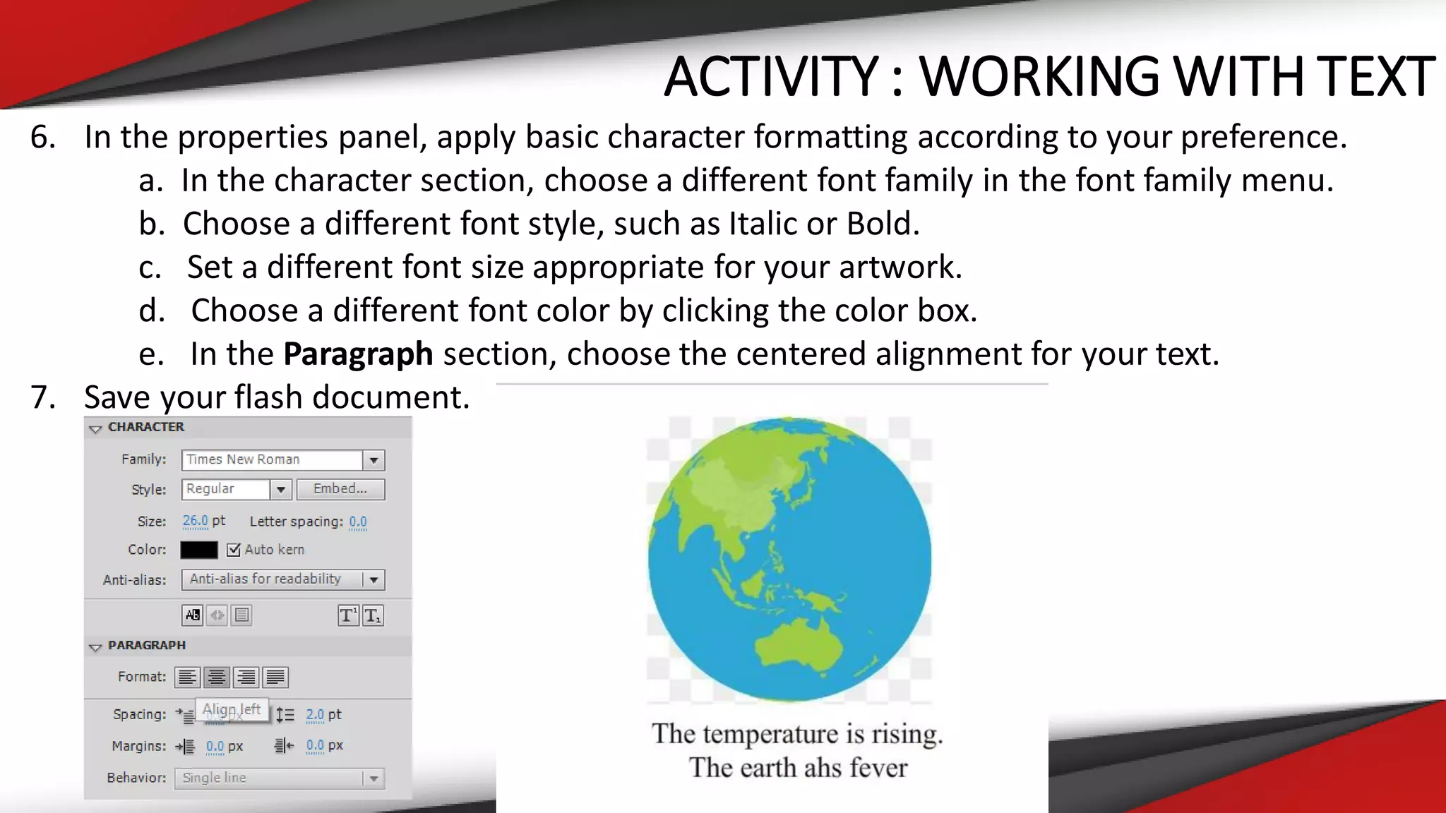 ACTIVITY : WORKING WITH TEXT
6. In the properties panel, apply basic character formatting according to your preference.
a. In the character section, choose a different font family in the font family menu.
b. Choose a different font style, such as Italic or Bold.
c. Set a different font size appropriate for your artwork.
d. Choose a different font color by clicking the color box.
e. In the Paragraph section, choose the centered alignment for your text.
7. Save your flash document.
 