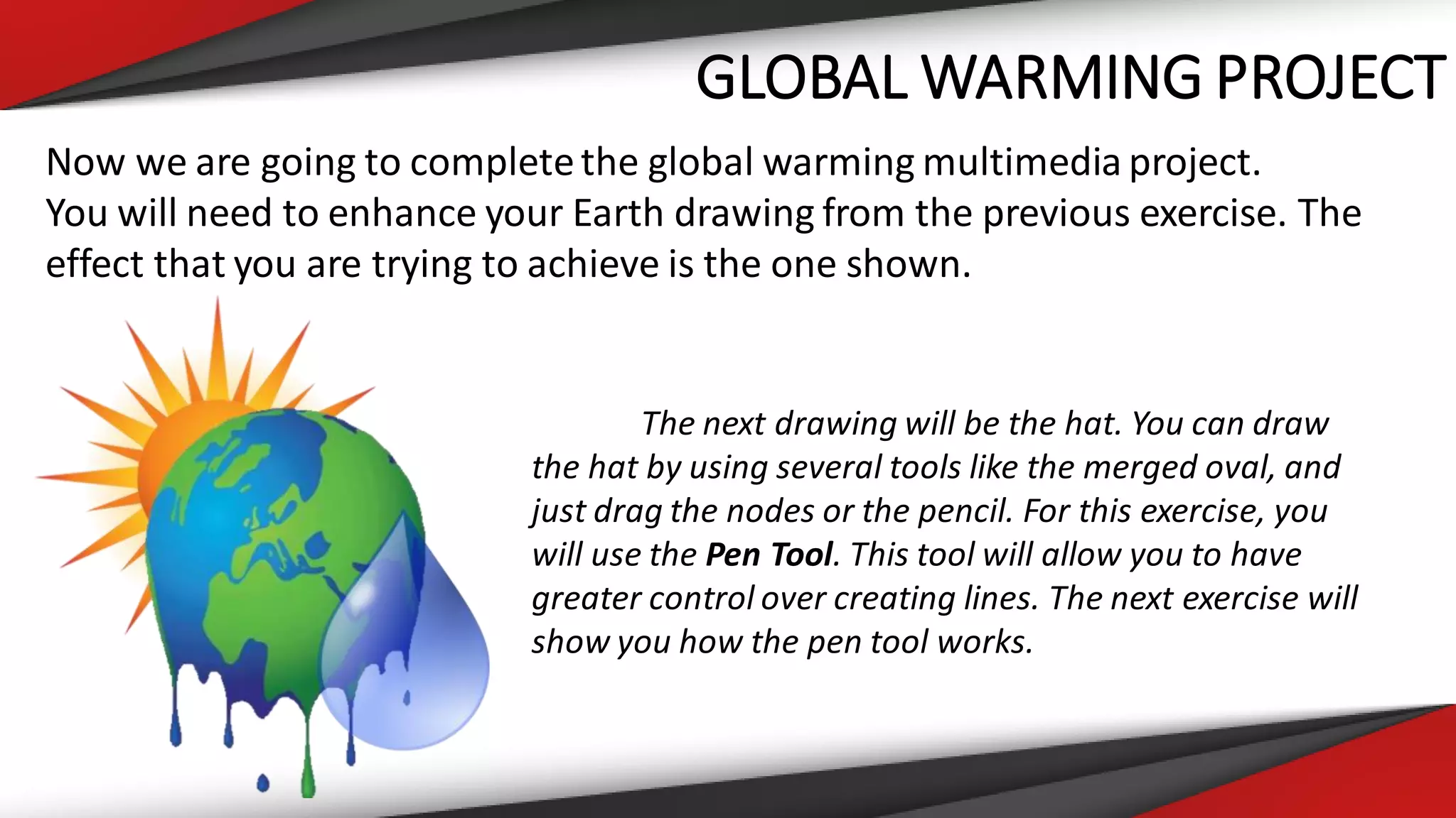 GLOBAL WARMING PROJECT
Now we are going to completethe global warming multimedia project.
You will need to enhance your Earth drawing from the previous exercise. The
effect that you are trying to achieve is the one shown.
The next drawing will be the hat. You can draw
the hat by using several tools like the merged oval, and
just drag the nodes or the pencil. For this exercise, you
will use the Pen Tool. This tool will allow you to have
greater control over creating lines. The next exercise will
show you how the pen tool works.
 