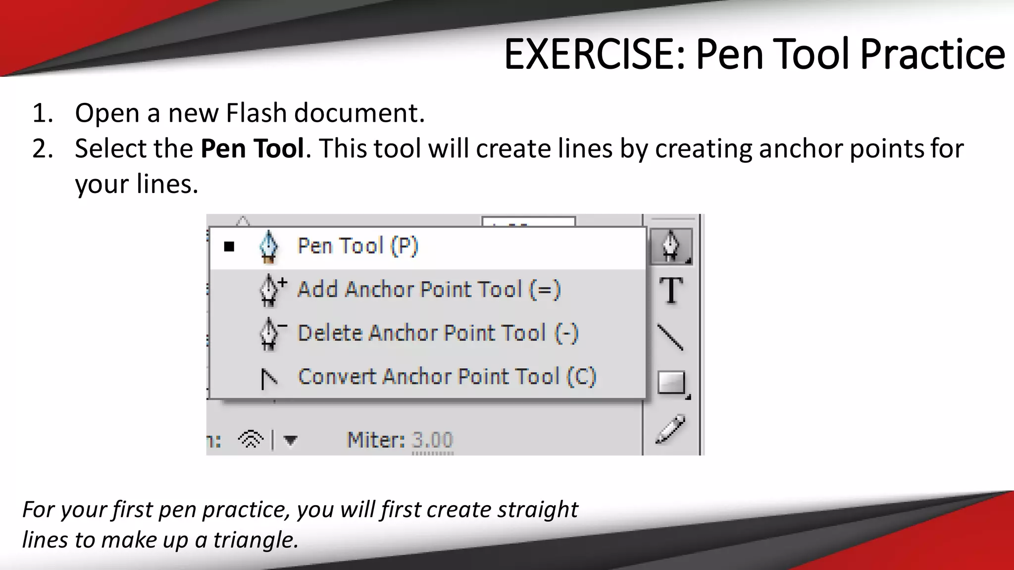 EXERCISE: Pen Tool Practice
1. Open a new Flash document.
2. Select the Pen Tool. This tool will create lines by creating anchor points for
your lines.
For your first pen practice, you will first create straight
lines to make up a triangle.
 
