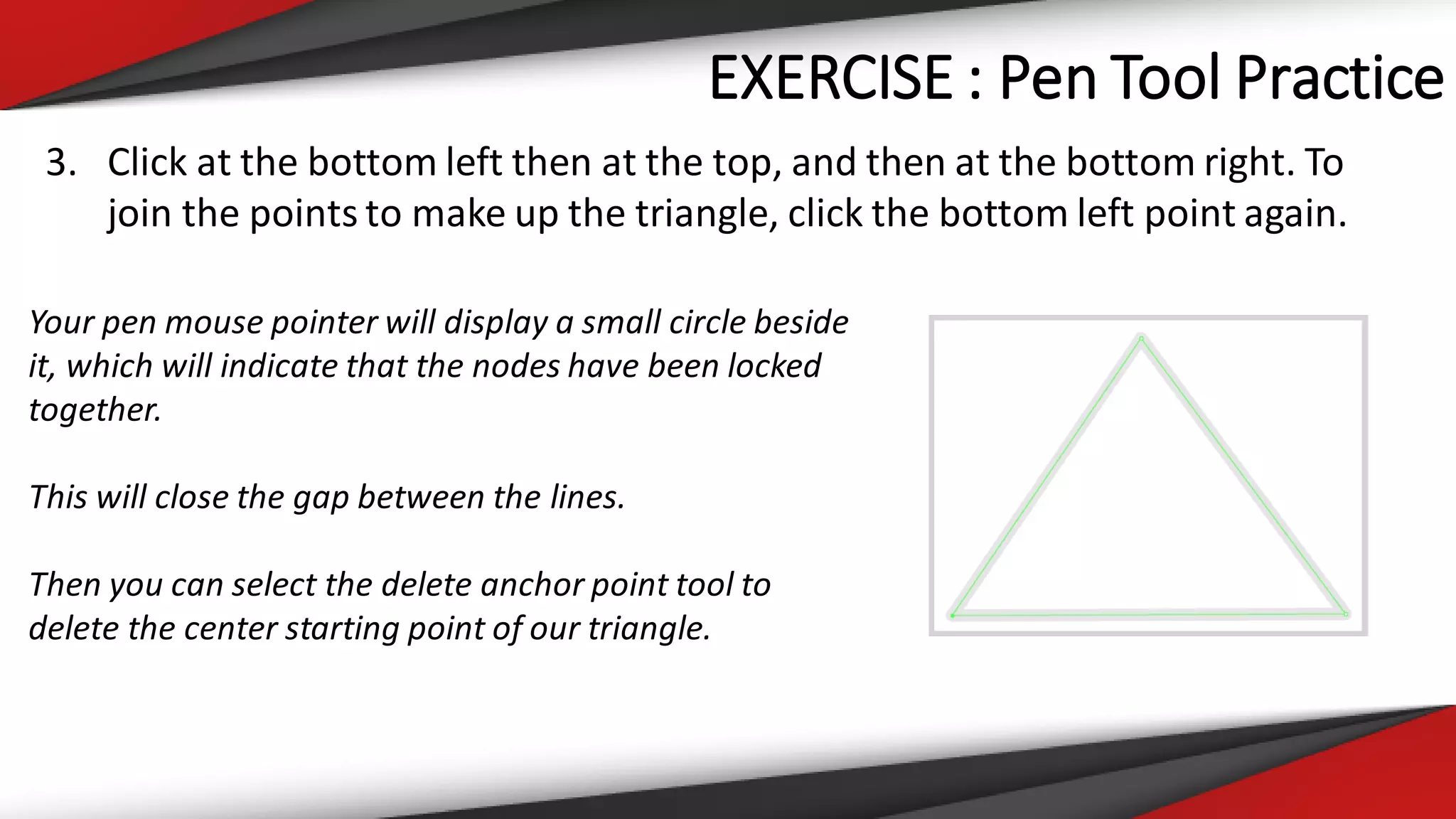 EXERCISE : Pen Tool Practice
3. Click at the bottom left then at the top, and then at the bottom right. To
join the points to make up the triangle, click the bottom left point again.
Your pen mouse pointer will display a small circle beside
it, which will indicate that the nodes have been locked
together.
This will close the gap between the lines.
Then you can select the delete anchor point tool to
delete the center starting point of our triangle.
 