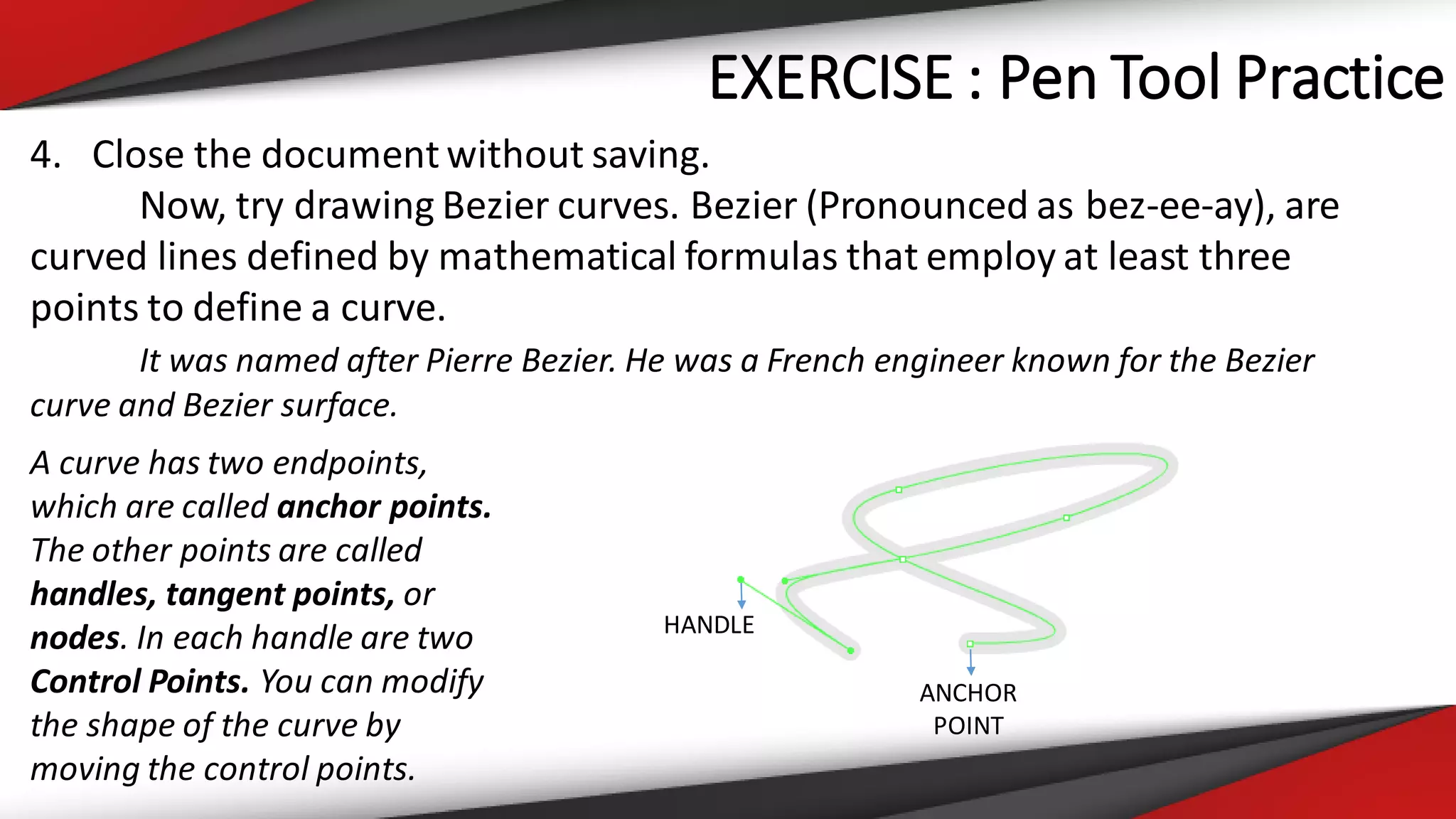 EXERCISE : Pen Tool Practice
4. Close the document without saving.
Now, try drawing Bezier curves. Bezier (Pronounced as bez-ee-ay), are
curved lines defined by mathematical formulas that employ at least three
points to define a curve.
It was named after Pierre Bezier. He was a French engineer known for the Bezier
curve and Bezier surface.
A curve has two endpoints,
which are called anchor points.
The other points are called
handles, tangent points, or
nodes. In each handle are two
Control Points. You can modify
the shape of the curve by
moving the control points.
ANCHOR
POINT
HANDLE
 