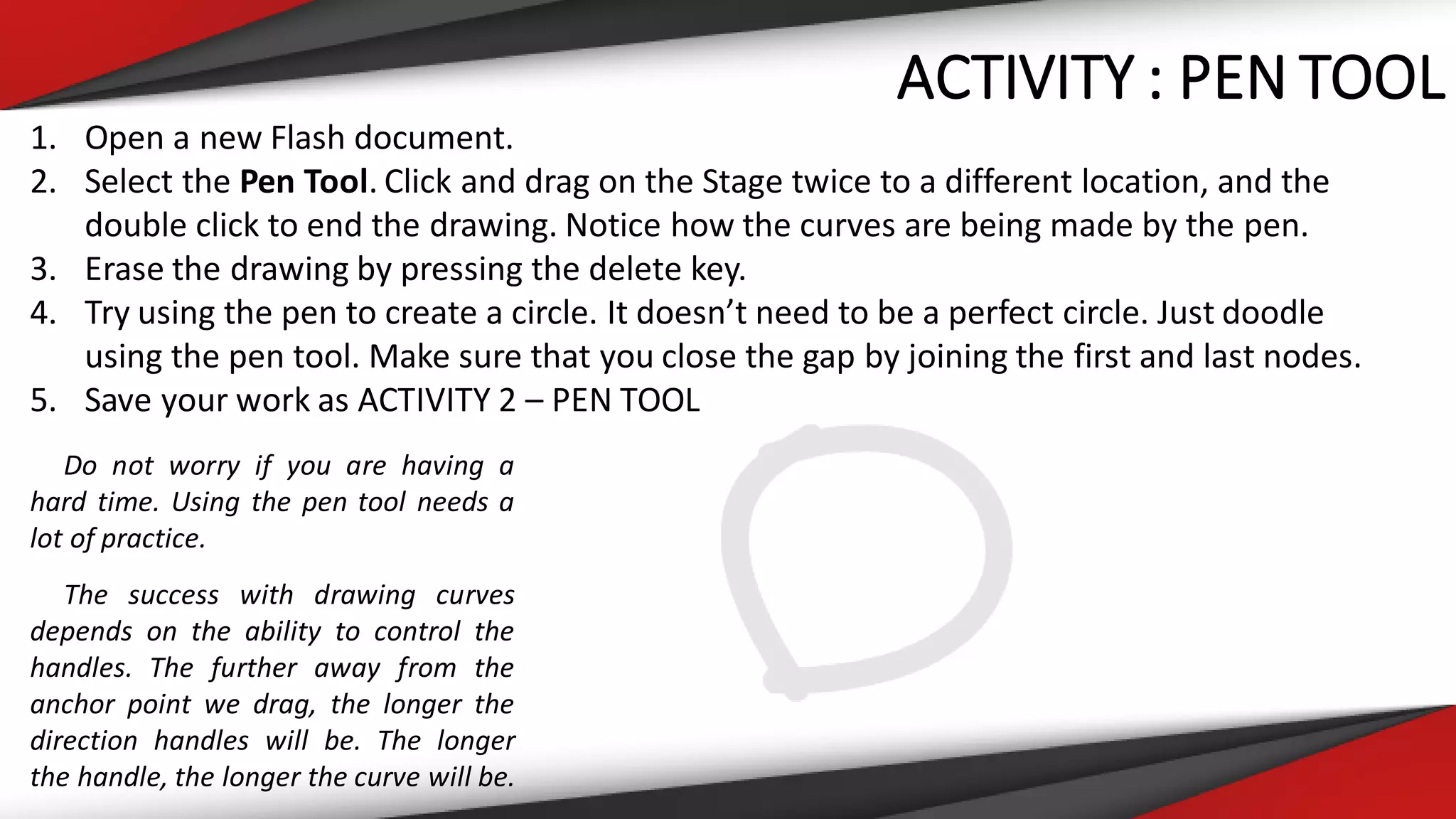 ACTIVITY : PEN TOOL
1. Open a new Flash document.
2. Select the Pen Tool. Click and drag on the Stage twice to a different location, and the
double click to end the drawing. Notice how the curves are being made by the pen.
3. Erase the drawing by pressing the delete key.
4. Try using the pen to create a circle. It doesn’t need to be a perfect circle. Just doodle
using the pen tool. Make sure that you close the gap by joining the first and last nodes.
5. Save your work as ACTIVITY 2 – PEN TOOL
Do not worry if you are having a
hard time. Using the pen tool needs a
lot of practice.
The success with drawing curves
depends on the ability to control the
handles. The further away from the
anchor point we drag, the longer the
direction handles will be. The longer
the handle, the longer the curve will be.
 