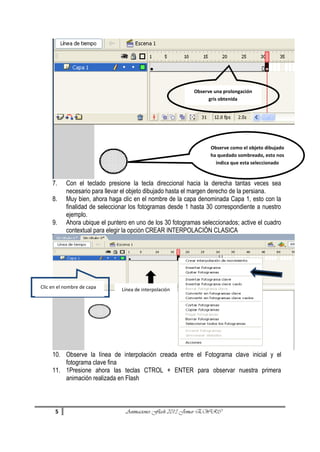 Observe una prolongación
gris obtenida

Observe como el objeto dibujado
ha quedado sombreado, esto nos
indica que esta seleccionado

7.
8.
9.

Con el teclado presione la tecla direccional hacia la derecha tantas veces sea
necesario para llevar el objeto dibujado hasta el margen derecho de la persiana.
Muy bien, ahora haga clic en el nombre de la capa denominada Capa 1, esto con la
finalidad de seleccionar los fotogramas desde 1 hasta 30 correspondiente a nuestro
ejemplo.
Ahora ubique el puntero en uno de los 30 fotogramas seleccionados; active el cuadro
contextual para elegir la opción CREAR INTERPOLACIÓN CLASICA

Clic en el nombre de capa

Línea de interpolación

10. Observe la línea de interpolación creada entre el Fotograma clave inicial y el
fotograma clave fina
11. 1Presione ahora las teclas CTROL + ENTER para observar nuestra primera
animación realizada en Flash

5

Animaciones Flash 2013 Jomar EWRC

 