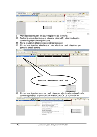 9. Ahora desplace el cuadro a la siguiente posición del escenario:
10. Finalmente ubique el puntero en el fotograma número 40 y utilizando el cuadro
contextual agregue un Fotograma clave.
11. Mueva el cuadrado a la siguiente posición del escenario:
12. Ahora ubique el puntero sobre la capa 1 para seleccionar los 40 fotogramas que
participan en este ejemplo

HAGA CLIC EN EL NOMNRE DE LA CAPA

13. Ahora ubique el puntero en uno de los 40 fotogramas seleccionadas; active el cuadro
contextual para elegir la opción CREAR INTERPOLACIÓN DE MOVIMIENTO

7

Animaciones Flash 2013 Jomar EWRC

 