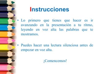 Instrucciones
• Lo primero que tienes que hacer es ir
  avanzando en la presentación a tu ritmo,
  leyendo en voz alta las palabras que te
  mostramos.

• Puedes hacer una lectura silenciosa antes de
  empezar en voz alta.

               ¡Comencemos!
 