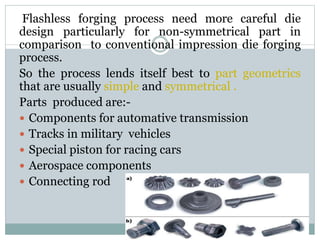 Flashless forging process need more careful die
design particularly for non-symmetrical part in
comparison to conventional impression die forging
process.
So the process lends itself best to part geometrics
that are usually simple and symmetrical .
Parts produced are:-
 Components for automative transmission
 Tracks in military vehicles
 Special piston for racing cars
 Aerospace components
 Connecting rod
 
