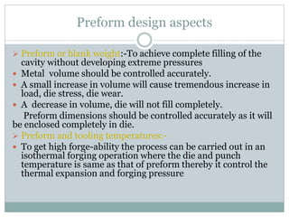 Preform design aspects
 Preform or blank weight:-To achieve complete filling of the
cavity without developing extreme pressures
 Metal volume should be controlled accurately.
 A small increase in volume will cause tremendous increase in
load, die stress, die wear.
 A decrease in volume, die will not fill completely.
Preform dimensions should be controlled accurately as it will
be enclosed completely in die.
 Preform and tooling temperatures:-
 To get high forge-ability the process can be carried out in an
isothermal forging operation where the die and punch
temperature is same as that of preform thereby it control the
thermal expansion and forging pressure
 