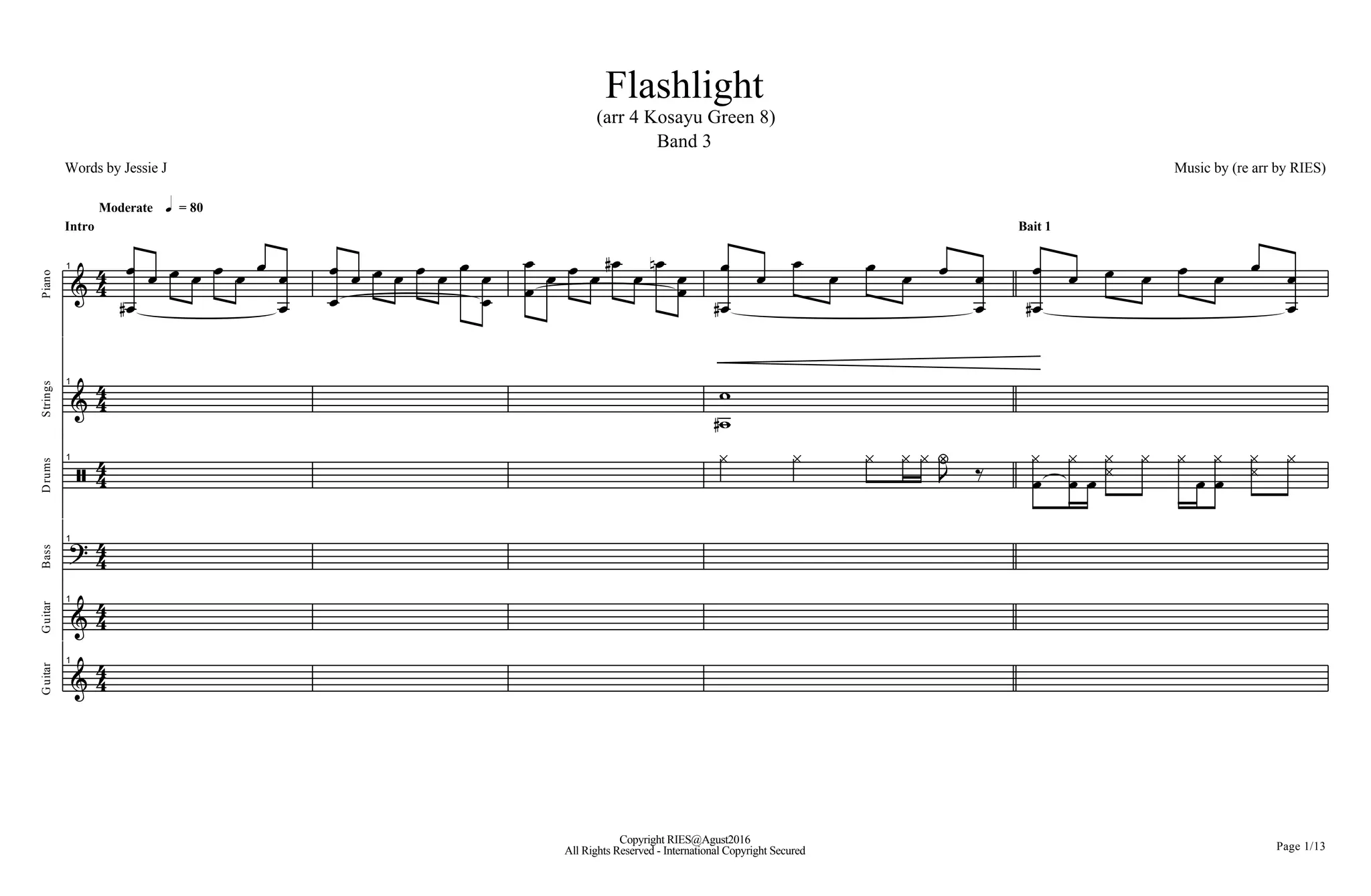 Flashlight
(arr 4 Kosayu Green 8)
Band 3
Music by (re arr by RIES)Words by Jessie J
Moderate h = 80
:
4
4
Intro
Piano
1
BD
B B B B B B B
B
B
B
B B B B B B B
B
B B
B B B B BD
B BF
BB
BD
B B B B B B B
B
B
Bait 1
BD
B B B B B B B
B
B
:
4
4
Strings
1
=D
=
] 44
Drums
1 ^ ^ ^ ^ ^ a Q
L B
^
B
^
B ^^ ^ ^
B B
^ ^^ ^
; 4
4
Bass
1
:
4
4
Guitar
1
All Rights Reserved - International Copyright Secured
Copyright RIES@Agust2016
Page 1/13
:
4
4
Guitar
1
 