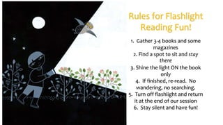 Rules for Flashlight
Reading Fun!
1. Gather 3-4 books and some
magazines
2. Find a spot to sit and stay
there
3. Shine the light ON the book
only
4. If finished, re-read. No
wandering, no searching.
5. Turn off flashlight and return
it at the end of our session
6. Stay silent and have fun!
 