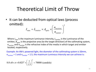 Theoretical Limit of Throw
• It can be deducted from optical laws (process
  omitted):                           2
                                                     nreceiver 
                      I max    Lemitter  Aoptic             
                                                     nemitter 
 Where Imax is the maximum luminance intensity, Lemitter is the Luminance of the
 emitter, Aoptic is the projective area (to the target direction) of the collimating system,
 nreceiver and nemitter is the refractive index of the media in which target and emitter
 located, respectively.
Example: An XM-L powered light, the diameter of the collimating system is 50mm,
nreceiver = 1 and nemitter = 1.5, the maximum Luminous Intensity we can achieve is:

                              2
                      1 
8.0 e8    0.025  
                  2
                             70000 (candela)
                      1.5 
                                                                                          10
 