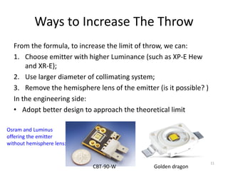Ways to Increase The Throw
  From the formula, to increase the limit of throw, we can:
  1. Choose emitter with higher Luminance (such as XP-E Hew
      and XR-E);
  2. Use larger diameter of collimating system;
  3. Remove the hemisphere lens of the emitter (is it possible? )
  In the engineering side:
  • Adopt better design to approach the theoretical limit

Osram and Luminus
offering the emitter
without hemisphere lens:


                                                                    11
                           CBT-90-W            Golden dragon
 